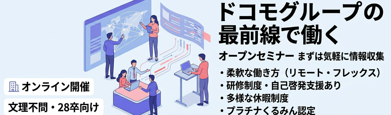 【1時間でサクッと企業理解!】 <オープンセミナー>ドコモグループの最前線で描くキャリアを知り、これからの選択肢を広げる!/フレックスタイム・リモートワークなど柔軟な環境/充実した研修制度・自己啓発支援/夏季休暇やライフプラン休暇など多様な休暇制度/プラチナくるみん・健康優良企業認定の長く活躍できる職場環境★満足度100%WEB説明会 予約受付中
