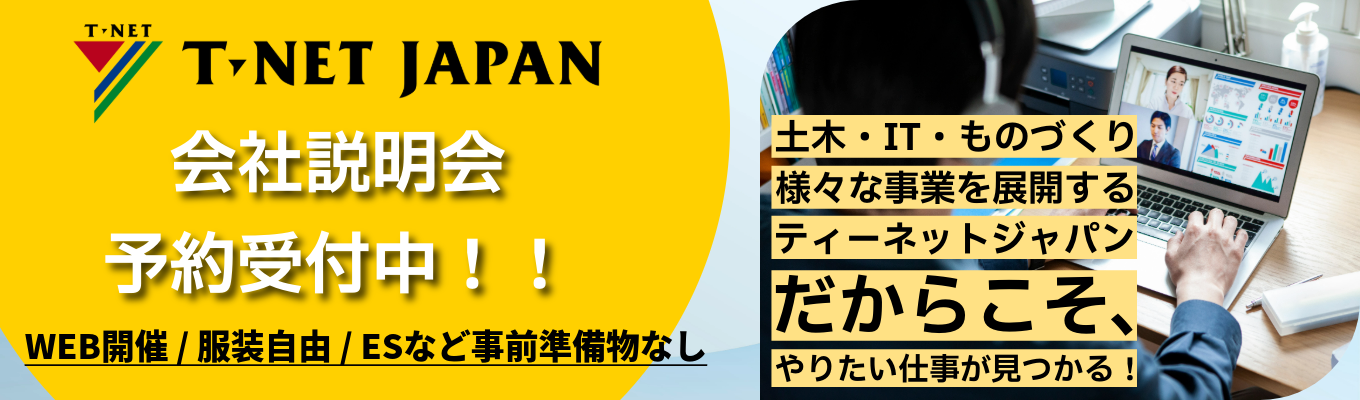 【文理不問】土木・IT・ものづくり分野で様々な事業を展開するティーネットジャパンだからこそ、やりたい仕事が見つかる！説明会随時予約受付中！★WEB開催 / 服装自由 / エントリーシートなど事前の準備物なし★募集