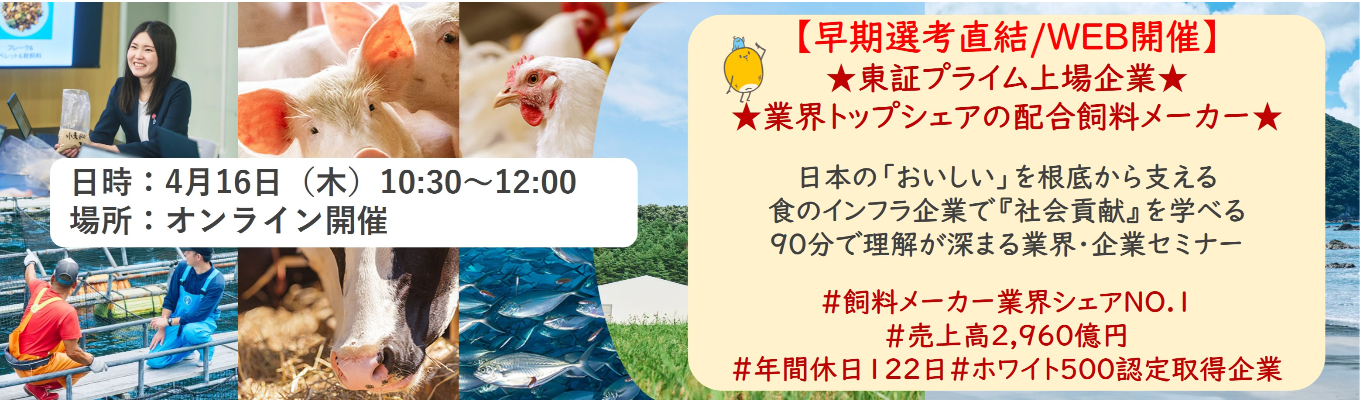 【早期選考直結/WEB開催インターンシップ】★東証プライム上場企業・業界トップクラスの配合飼料メー カー★ 日本の「おいしい」を根底から支える食のインフラ企業で『社会貢献』を学べる 90分で理解が深まる業界・企業セミナー ｜食卓の未来を創るスケールの大きな仕事 | 安定 した経営基盤 × 社会貢献を実感できるプロジェクト多数＃民間系飼料メーカー業界シェアNO.1# 売上高2,960億円＃年間休日122日＃ホワイト500認定取得企業