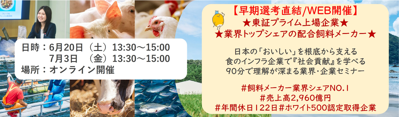 【早期選考直結/WEB開催インターンシップ】★東証プライム上場企業・業界トップクラスの配合飼料メー カー★ 日本の「おいしい」を根底から支える食のインフラ企業で『社会貢献』を学べる 90分で理解が深まる業界・企業セミナー ｜食卓の未来を創るスケールの大きな仕事 | 安定 した経営基盤 × 社会貢献を実感できるプロジェクト多数＃民間系飼料メーカー業界シェアNO.1# 売上高2,960億円＃年間休日122日＃ホワイト500認定取得企業