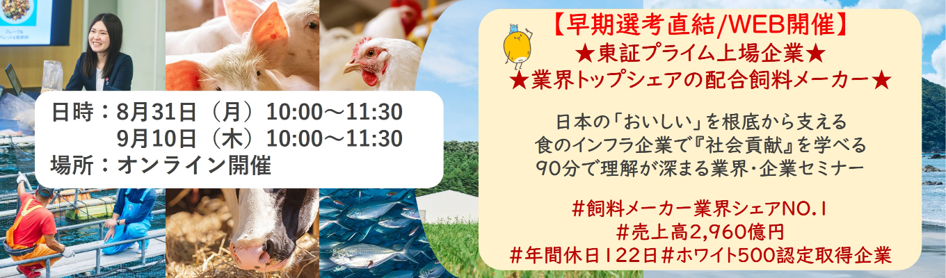【早期選考直結/WEB開催インターンシップ】★東証プライム上場企業・業界トップクラスの配合飼料メー カー★ 日本の「おいしい」を根底から支える食のインフラ企業で『社会貢献』を学べる 90分で理解が深まる業界・企業セミナー ｜食卓の未来を創るスケールの大きな仕事 | 安定 した経営基盤 × 社会貢献を実感できるプロジェクト多数＃民間系飼料メーカー業界シェアNO.1# 売上高2,960億円＃年間休日122日＃ホワイト500認定取得企業