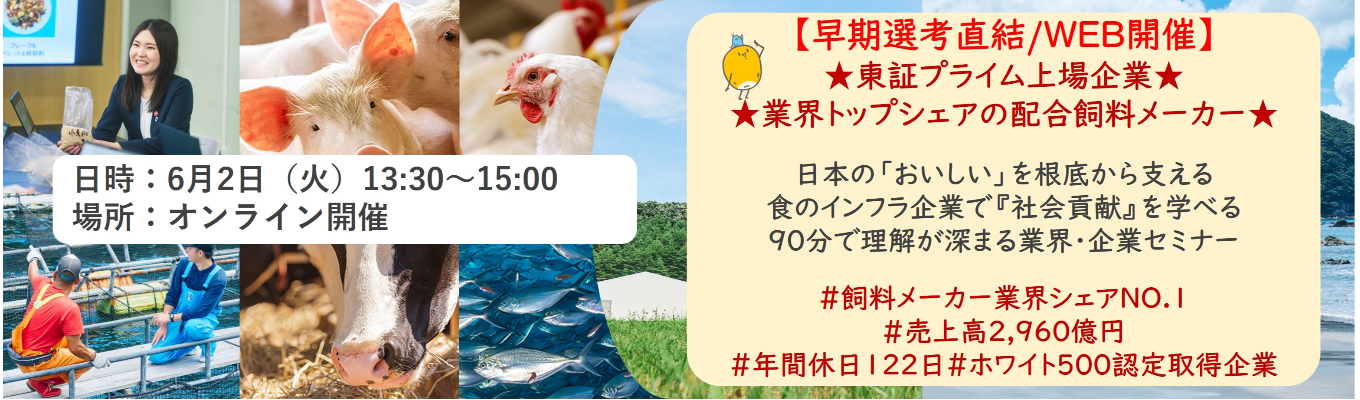 【早期選考直結/WEB開催インターンシップ】★東証プライム上場企業・業界トップクラスの配合飼料メー カー★ 日本の「おいしい」を根底から支える食のインフラ企業で『社会貢献』を学べる 90分で理解が深まる業界・企業セミナー |食卓の未来を創るスケールの大きな仕事 | 安定 した経営基盤 × 社会貢献を実感できるプロジェクト多数#民間系飼料メーカー業界シェアNO.1# 売上高2,960億円#年間休日122日#ホワイト500認定取得企業