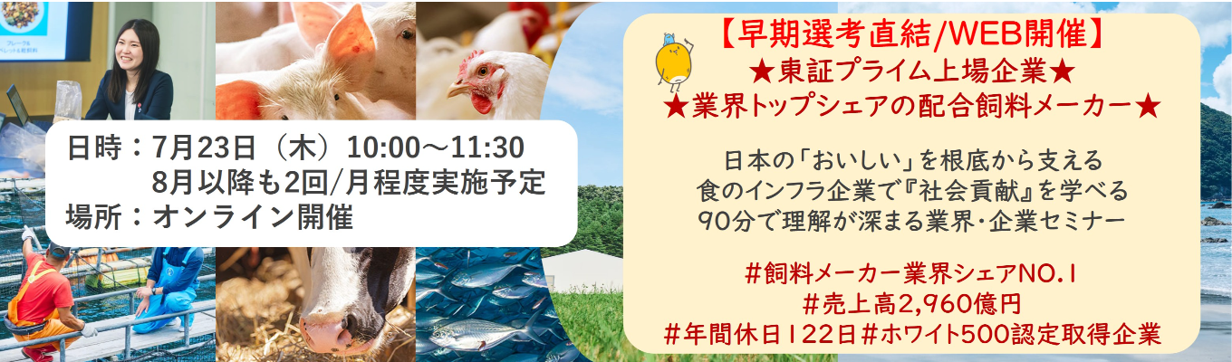【早期選考直結/WEB開催インターンシップ】★東証プライム上場企業・業界トップクラスの配合飼料メー カー★ 日本の「おいしい」を根底から支える食のインフラ企業で『社会貢献』を学べる 90分で理解が深まる業界・企業セミナー |食卓の未来を創るスケールの大きな仕事 | 安定 した経営基盤 × 社会貢献を実感できるプロジェクト多数#民間系飼料メーカー業界シェアNO.1# 売上高2,960億円#年間休日122日#ホワイト500認定取得企業