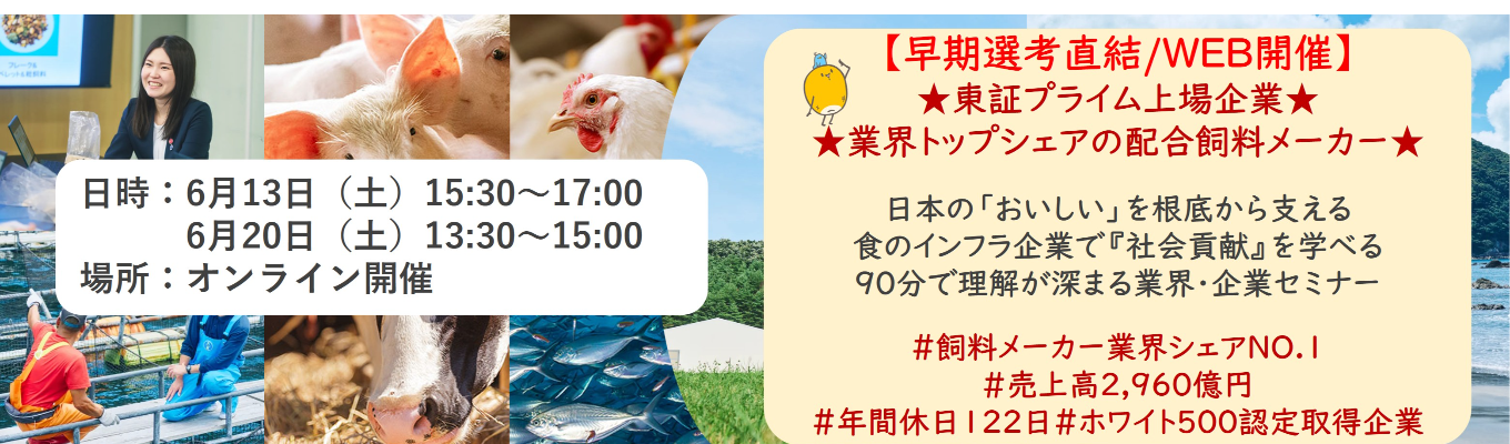 【早期選考直結/WEB開催インターンシップ】★東証プライム上場企業・業界トップクラスの配合飼料メー カー★ 日本の「おいしい」を根底から支える食のインフラ企業で『社会貢献』を学べる 90分で理解が深まる業界・企業セミナー ｜食卓の未来を創るスケールの大きな仕事 | 安定 した経営基盤 × 社会貢献を実感できるプロジェクト多数＃民間系飼料メーカー業界シェアNO.1# 売上高2,960億円＃年間休日122日＃ホワイト500認定取得企業