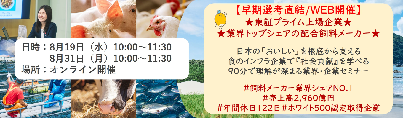 【早期選考直結/WEB開催インターンシップ】★東証プライム上場企業・業界トップクラスの配合飼料メー カー★ 日本の「おいしい」を根底から支える食のインフラ企業で『社会貢献』を学べる 90分で理解が深まる業界・企業セミナー ｜食卓の未来を創るスケールの大きな仕事 | 安定 した経営基盤 × 社会貢献を実感できるプロジェクト多数＃民間系飼料メーカー業界シェアNO.1# 売上高2,960億円＃年間休日122日＃ホワイト500認定取得企業
