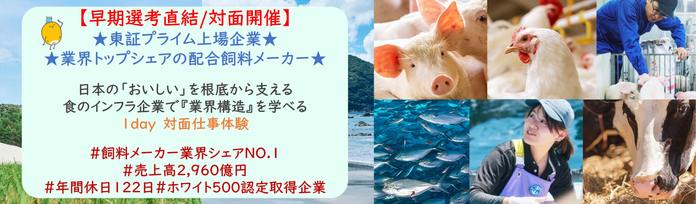 【早期選考直結/対面開催インターンシップ】★東証プライム上場企業★「お肉・お魚・卵」の価値を決め る“食の源流”から日本の畜水産業を革新!総資産約1,200億円規模の経営資源を活かす!日本の「おいしさのみなもと」を探る!配合飼料業界の営業体験| 業界トップシェア×コンサルティング営業×技術#飼料メーカー業界シェアNO.1#売上高2,960億円#年間休日122日#ホワ イト500認定取得企業