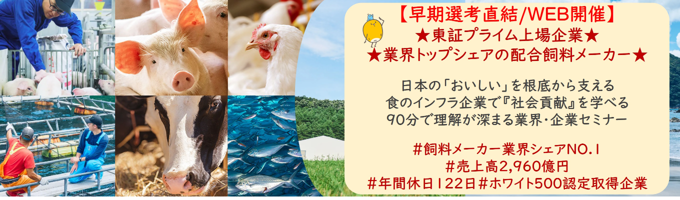 【早期選考直結/WEB開催】★東証プライム上場企業・業界トップクラスの配合飼料メー カー★ 日本の「おいしい」を根底から支える食のインフラ企業で『社会貢献』を学べる 90分で理解が深まる業界・企業セミナー |食卓の未来を創るスケールの大きな仕事 | 安定 した経営基盤 × 社会貢献を実感できるプロジェクト多数#民間系飼料メーカー業界シェアNO.1# 売上高2,960億円#年間休日122日#ホワイト500認定取得企業募集