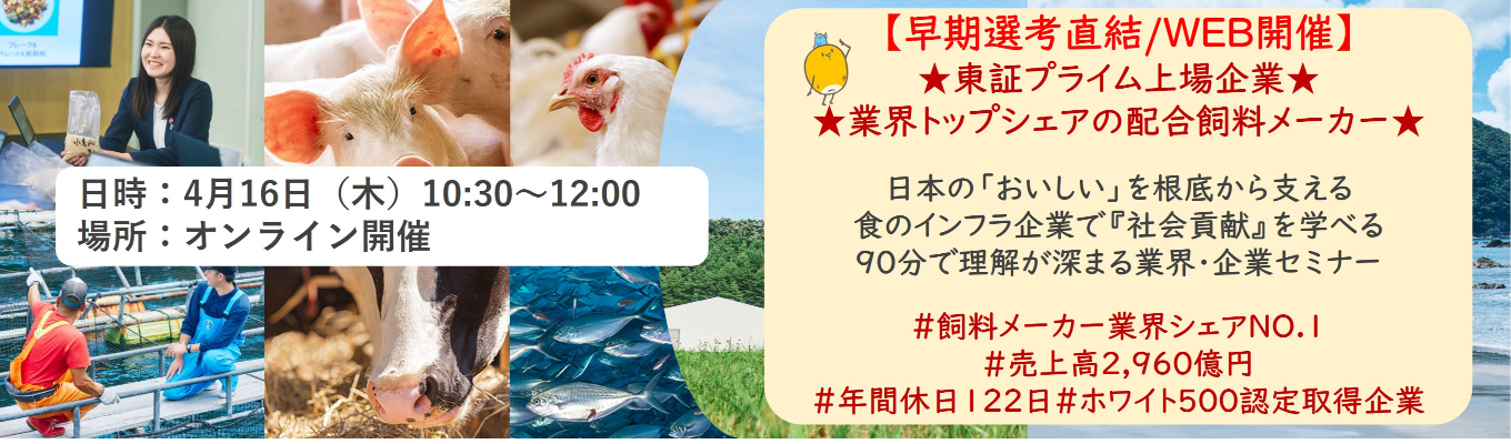 【早期選考直結/WEB開催説明会】★東証プライム上場企業・業界トップクラスの配合飼料メー カー★ 日本の「おいしい」を根底から支える食のインフラ企業で『社会貢献』を学べる 90分で理解が深まる業界・企業セミナー |食卓の未来を創るスケールの大きな仕事 | 安定 した経営基盤 × 社会貢献を実感できるプロジェクト多数#民間系飼料メーカー業界シェアNO.1# 売上高2,960億円#年間休日122日#ホワイト500認定取得企業