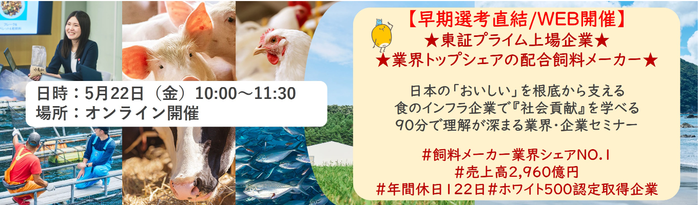【早期選考直結/WEB開催本選考】★東証プライム上場企業・業界トップクラスの配合飼料メー カー★ 日本の「おいしい」を根底から支える食のインフラ企業で『社会貢献』を学べる 90分で理解が深まる業界・企業セミナー ｜食卓の未来を創るスケールの大きな仕事 | 安定 した経営基盤 × 社会貢献を実感できるプロジェクト多数＃民間系飼料メーカー業界シェアNO.1# 売上高2,960億円＃年間休日122日＃ホワイト500認定取得企業