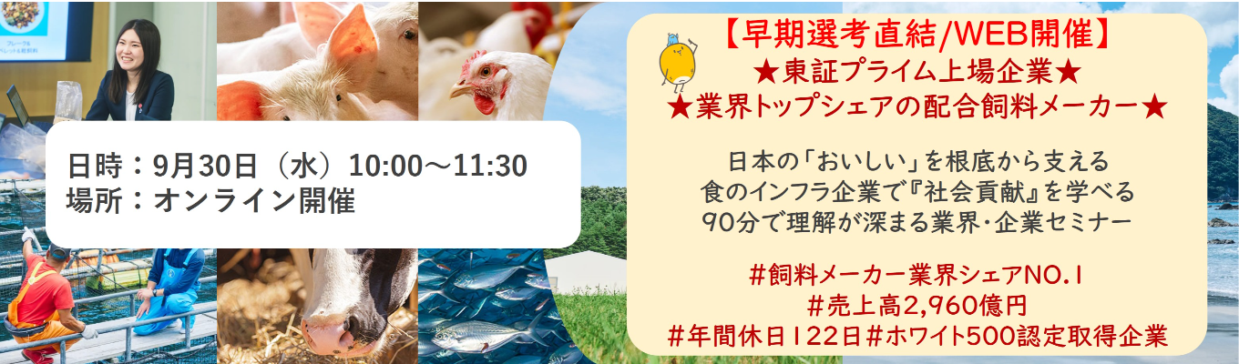 【早期選考直結/WEB開催本選考】★東証プライム上場企業・業界トップクラスの配合飼料メー カー★ 日本の「おいしい」を根底から支える食のインフラ企業で『社会貢献』を学べる 90分で理解が深まる業界・企業セミナー |食卓の未来を創るスケールの大きな仕事 | 安定 した経営基盤 × 社会貢献を実感できるプロジェクト多数#民間系飼料メーカー業界シェアNO.1# 売上高2,960億円#年間休日122日#ホワイト500認定取得企業