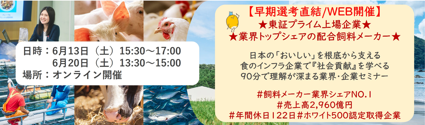 【早期選考直結/WEB開催本選考】★東証プライム上場企業・業界トップクラスの配合飼料メー カー★ 日本の「おいしい」を根底から支える食のインフラ企業で『社会貢献』を学べる 90分で理解が深まる業界・企業セミナー |食卓の未来を創るスケールの大きな仕事 | 安定 した経営基盤 × 社会貢献を実感できるプロジェクト多数#民間系飼料メーカー業界シェアNO.1# 売上高2,960億円#年間休日122日#ホワイト500認定取得企業