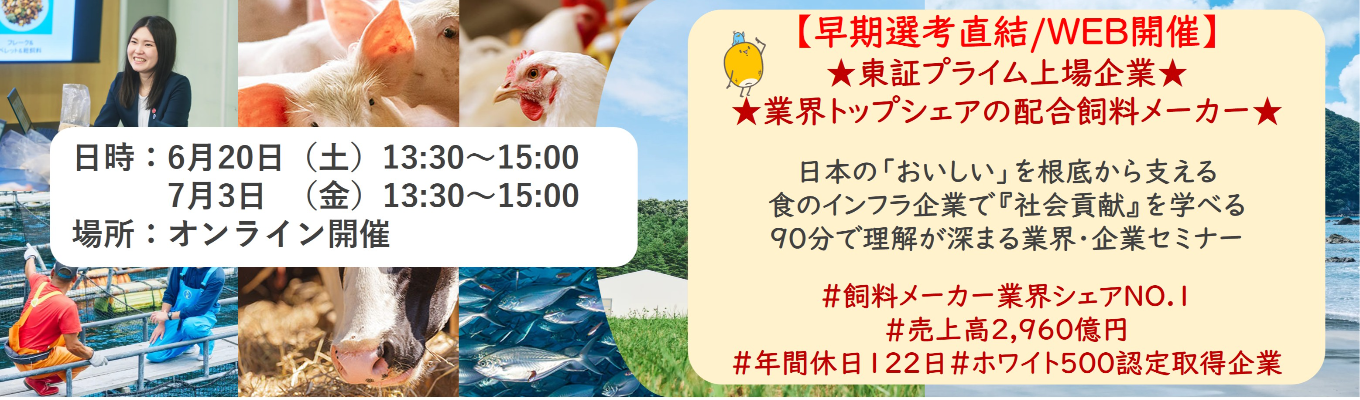 【早期選考直結/WEB開催本選考】★東証プライム上場企業・業界トップクラスの配合飼料メー カー★ 日本の「おいしい」を根底から支える食のインフラ企業で『社会貢献』を学べる 90分で理解が深まる業界・企業セミナー ｜食卓の未来を創るスケールの大きな仕事 | 安定 した経営基盤 × 社会貢献を実感できるプロジェクト多数＃民間系飼料メーカー業界シェアNO.1# 売上高2,960億円＃年間休日122日＃ホワイト500認定取得企業