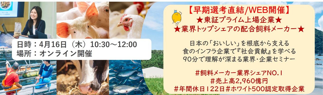 【早期選考直結/WEB開催本選考】★東証プライム上場企業・業界トップクラスの配合飼料メー カー★ 日本の「おいしい」を根底から支える食のインフラ企業で『社会貢献』を学べる 90分で理解が深まる業界・企業セミナー ｜食卓の未来を創るスケールの大きな仕事 | 安定 した経営基盤 × 社会貢献を実感できるプロジェクト多数＃民間系飼料メーカー業界シェアNO.1# 売上高2,960億円＃年間休日122日＃ホワイト500認定取得企業募集