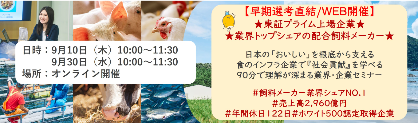 【早期選考直結/WEB開催本選考】★東証プライム上場企業・業界トップクラスの配合飼料メー カー★ 日本の「おいしい」を根底から支える食のインフラ企業で『社会貢献』を学べる 90分で理解が深まる業界・企業セミナー |食卓の未来を創るスケールの大きな仕事 | 安定 した経営基盤 × 社会貢献を実感できるプロジェクト多数#民間系飼料メーカー業界シェアNO.1# 売上高2,960億円#年間休日122日#ホワイト500認定取得企業
