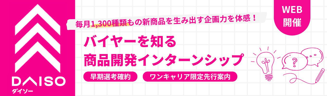 ◆昨年150名が参加 / フィードバックあり◆エース社員から商品開発のノウハウを学び、就活の基準が引き上がる！毎月1,300種類の商品を生 み出す大創産業（DAISO）の1dayインターン