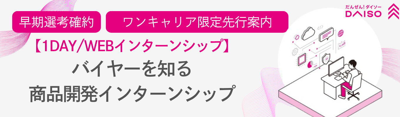 ◆昨年150名が参加 / フィードバックあり◆エース社員から商品開発のノウハウを学び、就活の基準が引き上がる！毎月1,300種類の商品を生 み出す大創産業（DAISO）の1dayインターン 28