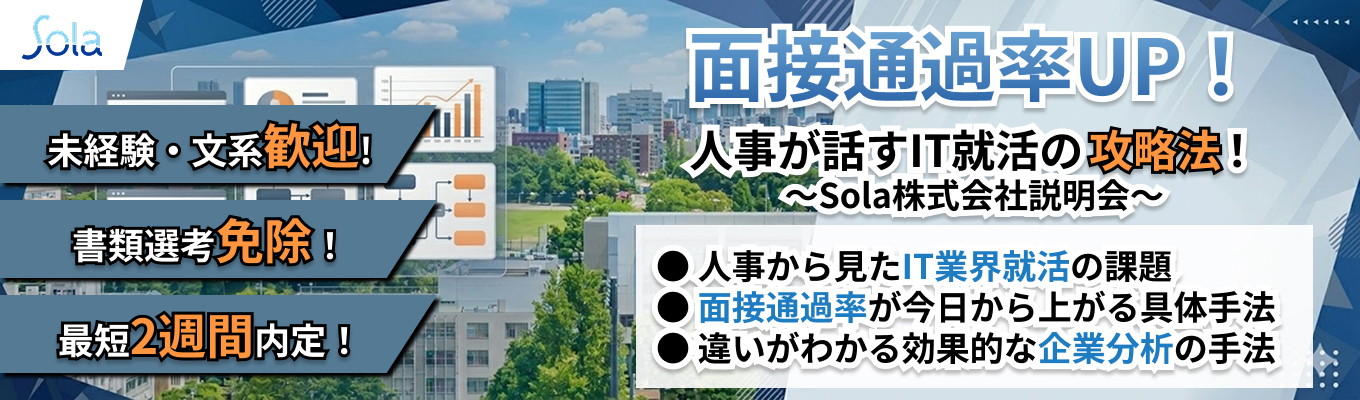  【文系・経験者歓迎 | 最短2週間内定 | 書類選考免除】～面接通過率UP！人事が話すIT就活の攻略法！ ～Sola株式会社説明会～｜SIerとして独自の"技術内製"｜18年連続増収｜資格取得で月額基本給最大"15万円"増額｜入社2～3年でリーダー経験可｜イベント