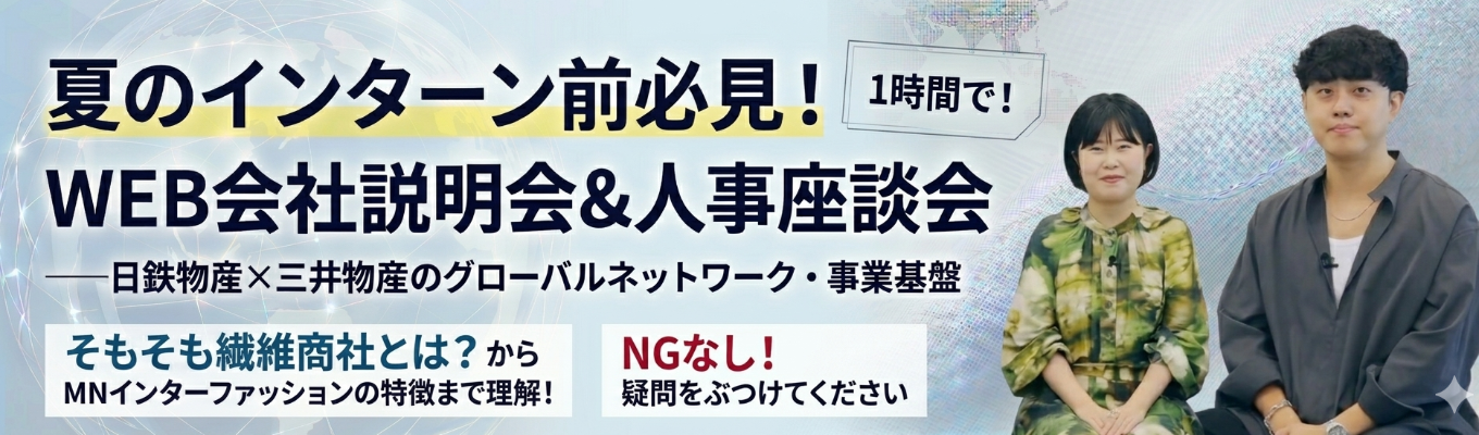 【夏のインターン前必見！WEB会社説明会＆人事座談会】業界トップクラス繊維商社◆日鉄物産×三井物産のグローバルネットワーク・事業基盤◆インターン詳細案内あり◆そもそも繊維商社とは？からMNインターファッションの特徴まで理解！◆会社にいながら留学できる！？海外チャレンジ制度とは #売上2000億超 #年間休日120日超 #商社 #ファッション #グローバル #まずは視野を広げたい方歓迎 
