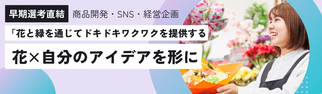 【早期選考直結・最速特別ルート】◇幹部候補生採用◇｜商品開発・SNS・経営企画・マネジメント業務 ｜～花を軸とした企画開発・事業創造を行うクリエイティブな進化系フラワーショップ～｜ WEBオープンカンパニー｜若手から裁量権を持って活躍できる環境