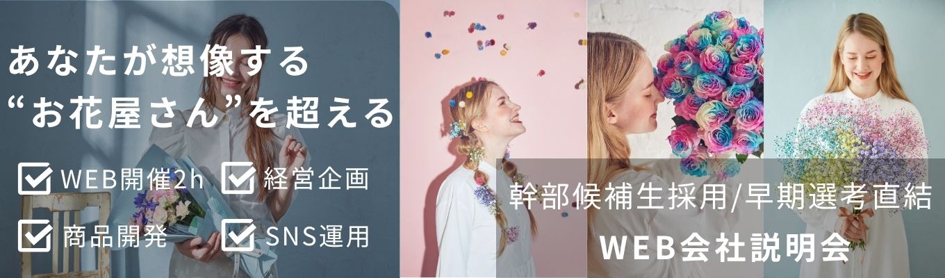 【早期選考直結・最速特別ルート】◇幹部候補生採用◇｜商品開発・SNS・経営企画・マネジメント業務 ｜～花を軸とした企画開発・事業創造を行うクリエイティブな進化系フラワーショップ～｜ WEB会社説明会｜若手から裁量権を持って活躍できる環境