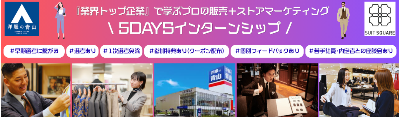【早期選考に繋がる!!毎年1,000名以上の学生が参加!?業界トップシェアを誇る青山の販売を体験しよう!!】★対面5days☆青山商事の課題解決に取り組む!!店舗見学や店長、本部営業企画担当とも会える特別プログラム★※参加のための選考あり