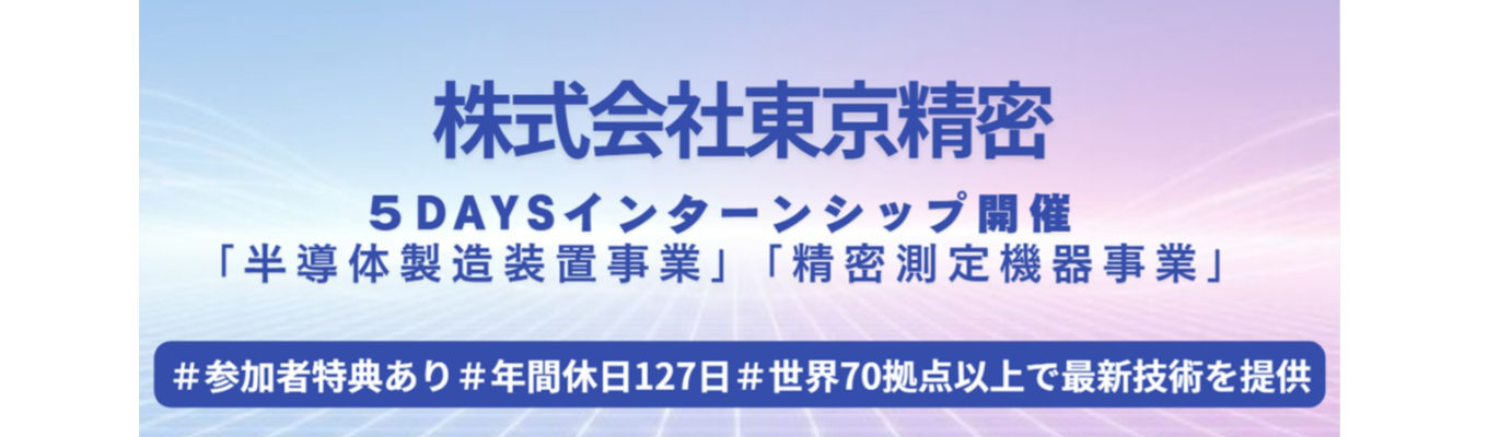 【早期選考直結】★業界シェアトップクラスの東京精密の様々の装置に触れる5daysインターンシップ＆座談会★＃業界内唯一の「計測技術」を持つ「半導体装置」メーカー！＃若手裁量で挑戦するものづくり現場＃年間休日127日＃半導体製造装置事業と精密測定機器事業の二本柱＃少数精鋭＃世界70拠点以上で最新技術を提供＃福利厚生の充実