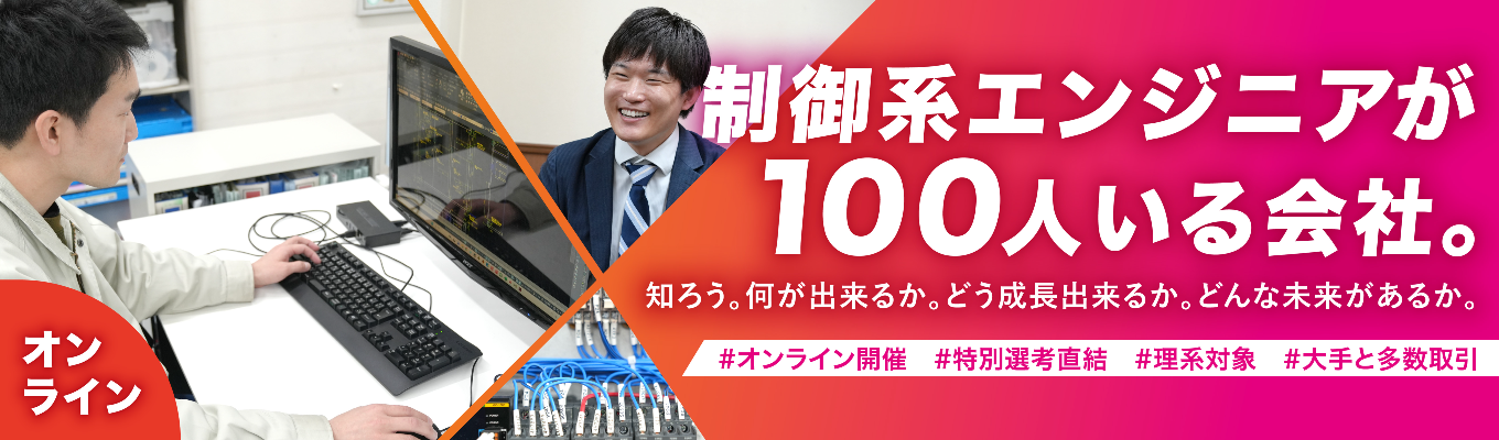 ◆オープンカンパニー「オンライン」コース◆#理系対象 #多くの大手メーカーのモノづくりを支える、制御のスペシャリスト企業 #初任給25万円、賞与年間6.8ヶ月 #完全週休2日制、年間休日123日 #広範な技術領域で選べる自分の将来像 #事業の「新展開」も豊富、広がる可能性 #多種多様な先輩エンジニアとのチームプレイで刺激受けまくり