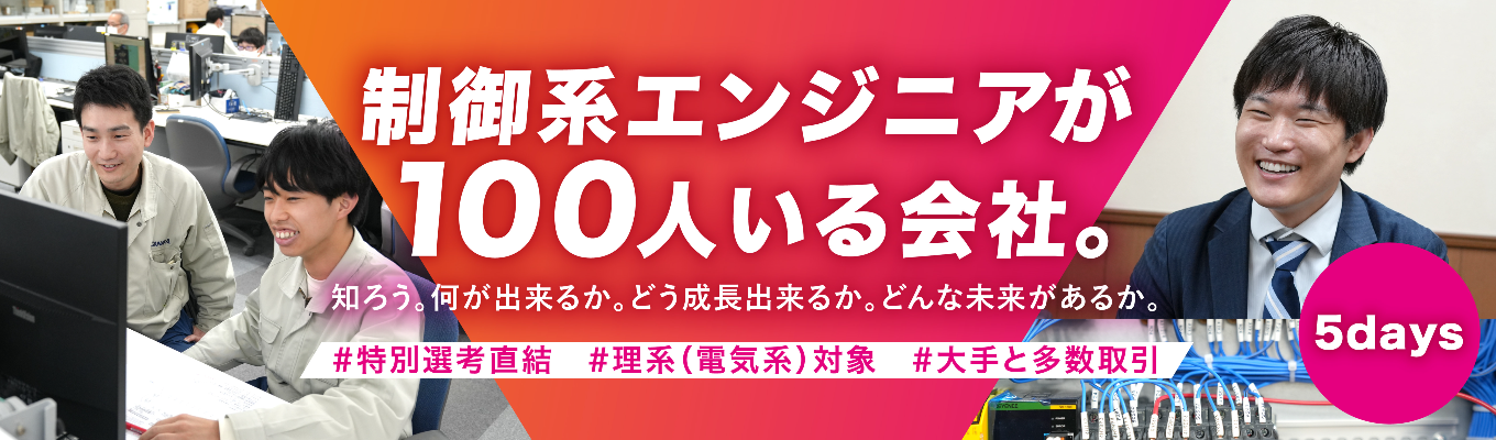 ◆インターンシップ5days 集中実践「制御」コース◆＃理系対象（特に電気・電子系）　＃多くの大手メーカーのモノづくりを支える、制御のスペシャリスト企業　＃初任給25万円、賞与年間6.8ヶ月　＃完全週休2日制、年間休日123日　＃広範な技術領域で選べる自分の将来像　＃事業の「新展開」も豊富、広がる可能性　＃多種多様な先輩エンジニアとのチームプレイで刺激受けまくり