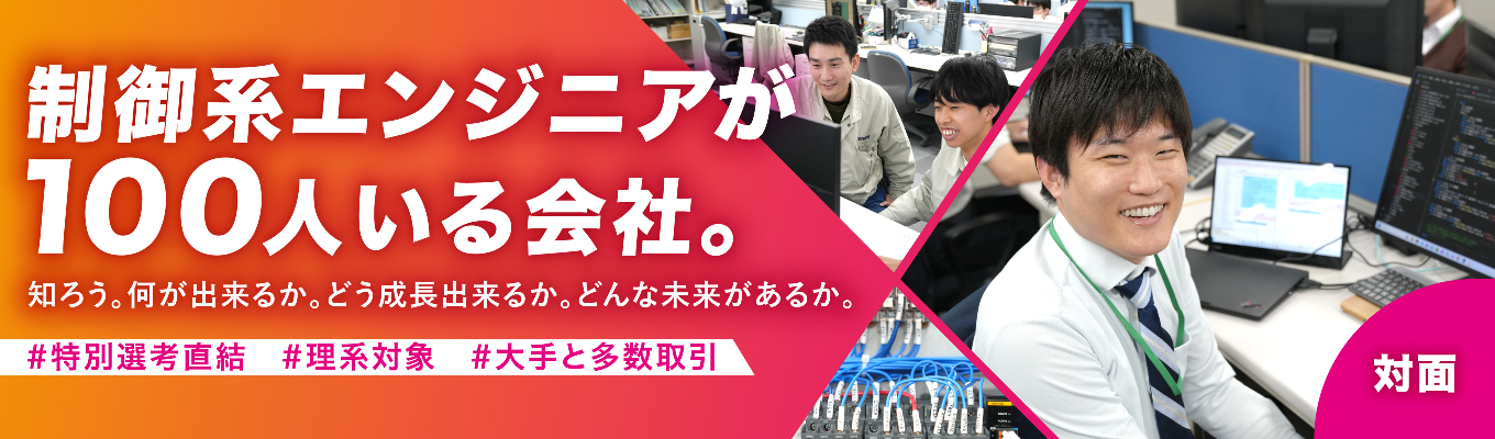 ◆オープンカンパニー「対面」コース◆＃理系対象　＃多くの大手メーカーのモノづくりを支える、制御のスペシャリスト企業　＃初任給25万円、賞与年間6.8ヶ月　＃完全週休2日制、年間休日123日　＃広範な技術領域で選べる自分の将来像　＃事業の「新展開」も豊富、広がる可能性　＃多種多様な先輩エンジニアとのチームプレイで刺激受けまくり