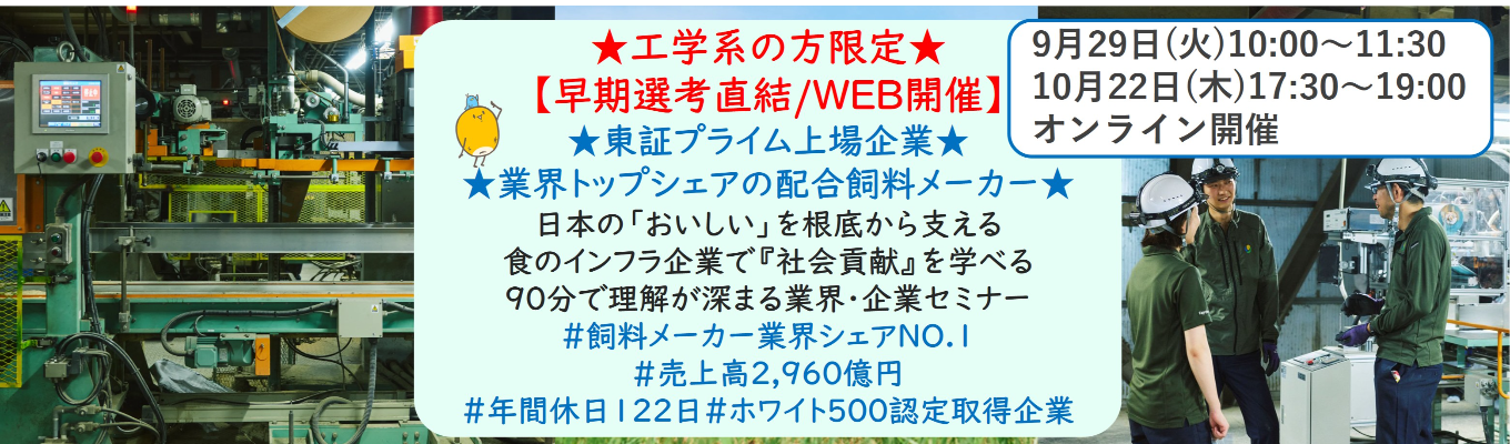 ★工学系の方限定★【早期選考直結/WEB開催説明会】★東証プライム上場企業・業界トップクラスの配合飼料メーカー★ 日本の「おいしい」を根底から支える食のインフラ企業で『社会貢献』を学べる 90分で理解が深まる業界・企業セミナー （バーチャルツアーあり！）｜食卓の未来を創るスケールの大きな仕事 | 安定 した経営基盤 × 社会貢献を実感できるプロジェクト多数＃民間系飼料メーカー業界シェアNO.1# 売上高2,960億円＃年間休日122日＃ホワイト500認定取得企業