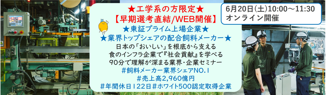 ★工学系の方限定★【早期選考直結/WEB開催説明会】★東証プライム上場企業・業界トップクラスの配合飼料メーカー★ 日本の「おいしい」を根底から支える食のインフラ企業で『社会貢献』を学べる 90分で理解が深まる業界・企業セミナー （バーチャルツアーあり！）｜食卓の未来を創るスケールの大きな仕事 | 安定 した経営基盤 × 社会貢献を実感できるプロジェクト多数＃民間系飼料メーカー業界シェアNO.1# 売上高2,960億円＃年間休日122日＃ホワイト500認定取得企業