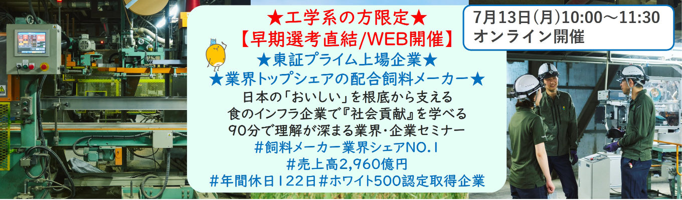 ★工学系の方限定★【早期選考直結/WEB開催説明会】★東証プライム上場企業・業界トップクラスの配合飼料メーカー★ 日本の「おいしい」を根底から支える食のインフラ企業で『社会貢献』を学べる 90分で理解が深まる業界・企業セミナー (バーチャルツアーあり!)|食卓の未来を創るスケールの大きな仕事 | 安定 した経営基盤 × 社会貢献を実感できるプロジェクト多数#民間系飼料メーカー業界シェアNO.1# 売上高2,960億円#年間休日122日#ホワイト500認定取得企業