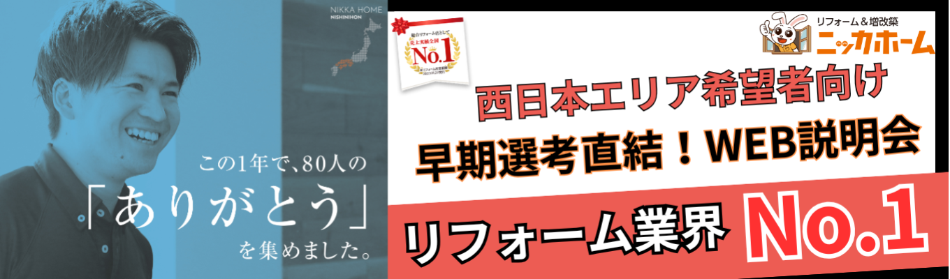 ＜西日本エリア希望者向け＞【早期選考直結／1次選考免除／WEB開催】最短入社4年目で年収1,500万円の実績有り！テレアポ・飛び込み一切なしの完全反響営業とは？リフォーム業界売上No.1のニッカホームが放つ早期選考説明会。関西・中四国圏内でエリアを指定して働ける最高の環境がここに！