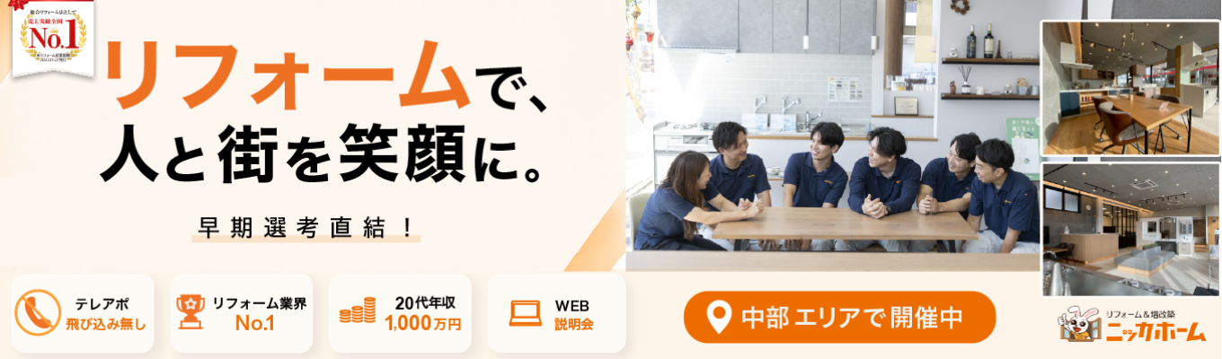 ＜中部エリア希望者向け＞【早期選考直結／1次選考免除／WEB開催】最短入社4年目で年収1,500万円の実績有り！テレアポ・飛び込み一切なしの完全反響営業とは？リフォーム業界売上No.1のニッカホームが放つ早期選考説明会。エリアを指定して働ける最高の環境がここに！