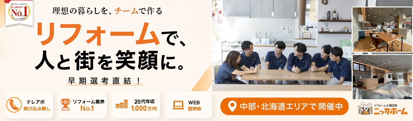 <中部・北海道エリア希望者向け>【早期選考直結/1次選考免除/WEB開催】最短入社4年目で年収1,500万円の実績有り!テレアポ・飛び込み一切なしの完全反響営業とは?リフォーム業界売上No.1のニッカホームが放つ早期選考説明会。エリアを指定して働ける最高の環境がここに!