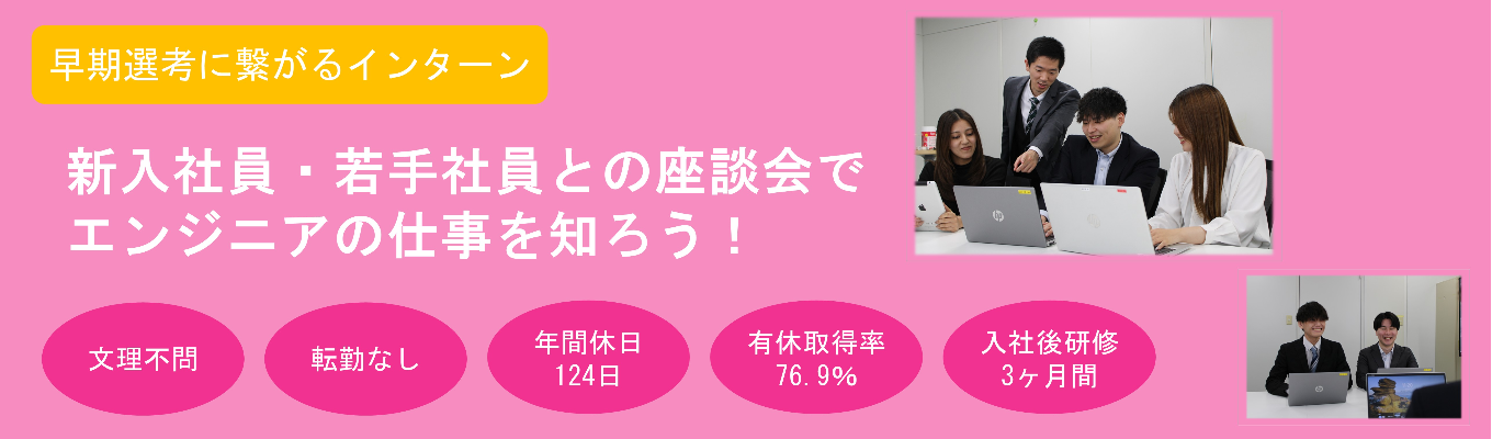 【早期選考に繋がる！】〈2days・対面〉★文理不問★社員との座談会あり★プログラミング＆エンジニア体験　#年間休日124日 #有給休暇取得率76・9% #研修3ヶ月＋OJT3ヶ月 #転勤無し #完全週休2日制 