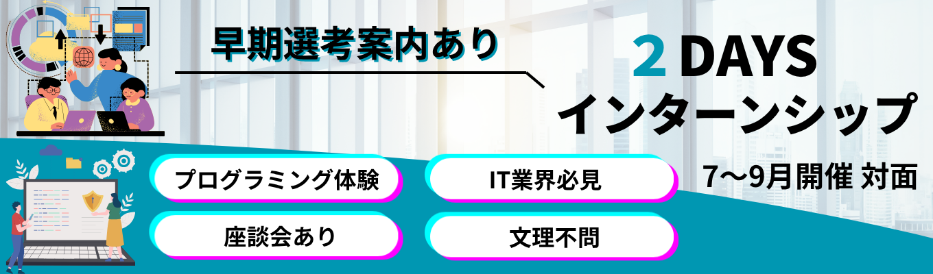 【早期選考に繋がる!】〈2days・対面〉★文理不問★社員との座談会あり★プログラミング&エンジニア体験 #年間休日124日 #有給休暇取得率76・9% #研修3ヶ月+OJT3ヶ月 #転勤無し #完全週休2日制