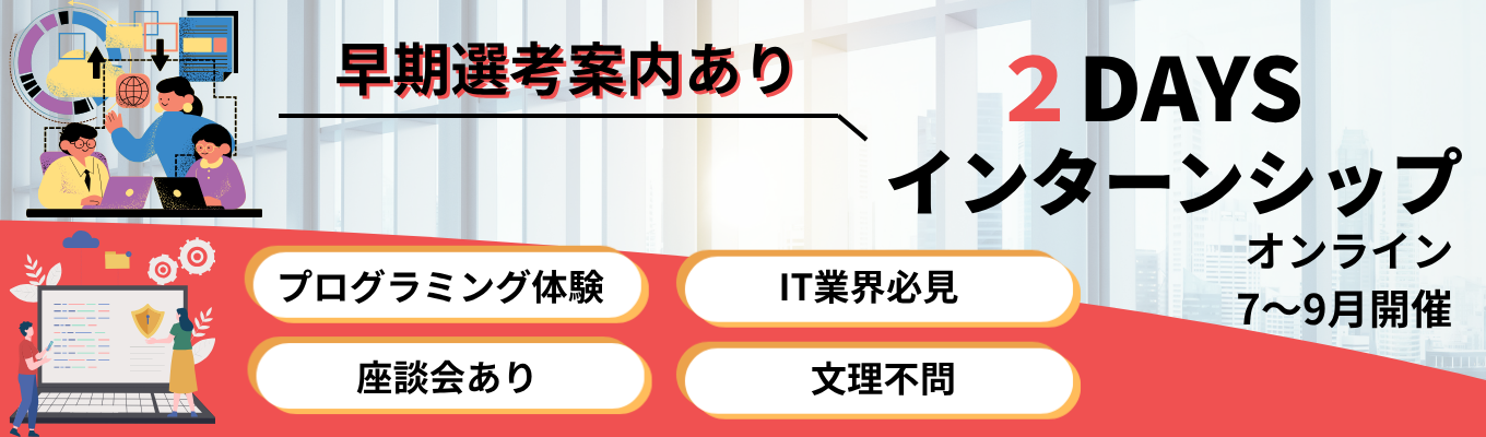 【早期選考に繋がる!】〈2days・オンライン〉★文理不問★社員との座談会あり★プログラミング&エンジニア体験 #年間休日124日 #有給休暇取得率76・9% #研修3ヶ月+OJT3ヶ月 #転勤無し #完全週休2日制