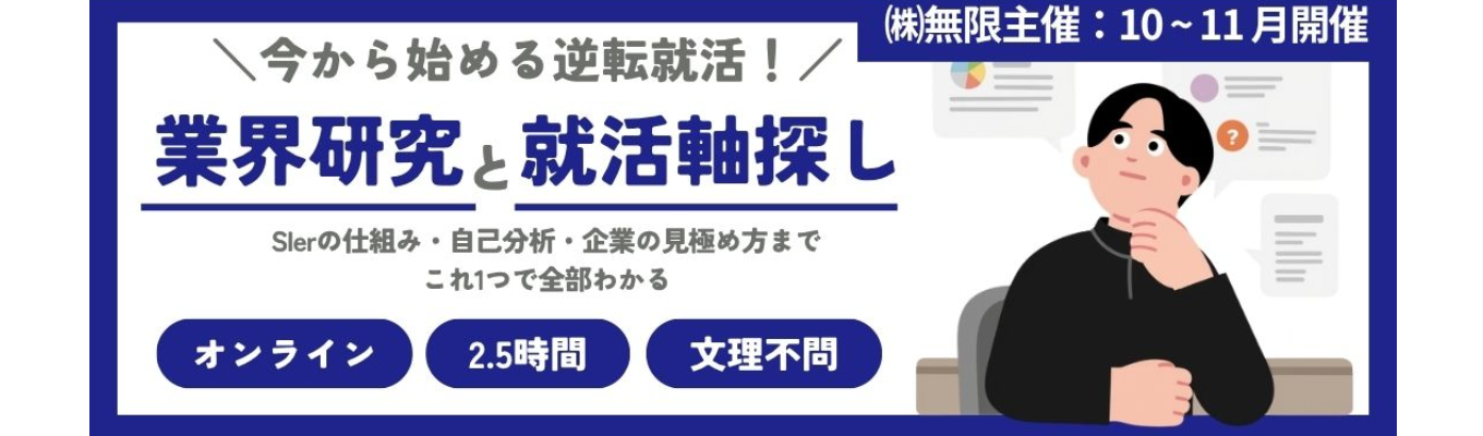 (株)無限(SIer／自社開発)〈早期選考面接確約〉【秋から始める逆転就活】ゼロからわかるIT・SIer業界研究！自分に合う企業が見つかる就活軸探しワーク〈Web/2.5h〉｜#初任給30万以上 #研修充実 #SIer #リモート率70%以上 #ユニリタグループ